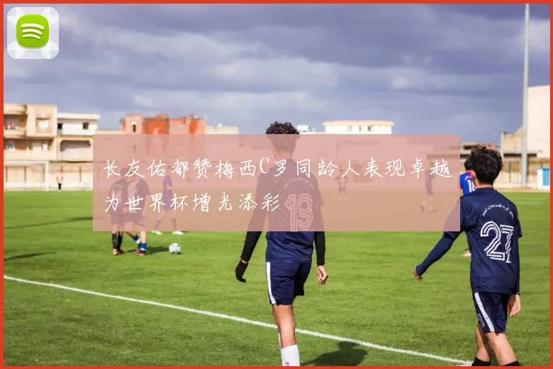 长友佑都赞梅西C罗同龄人表现卓越为世界杯增光添彩