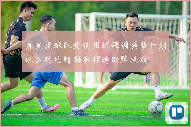 库里谈球队受伤困扰强调调整计划以应对巴特勒和穆迪缺阵挑战