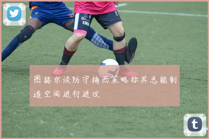 图赫尔谈防守梅西策略称其总能制造空间进行进攻