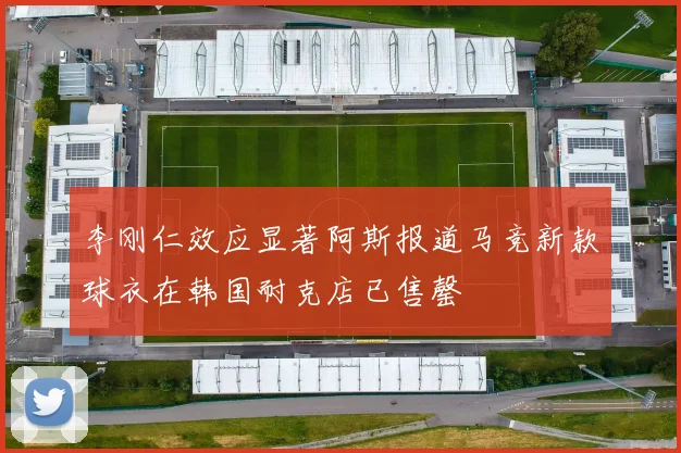 李刚仁效应显著阿斯报道马竞新款球衣在韩国耐克店已售罄