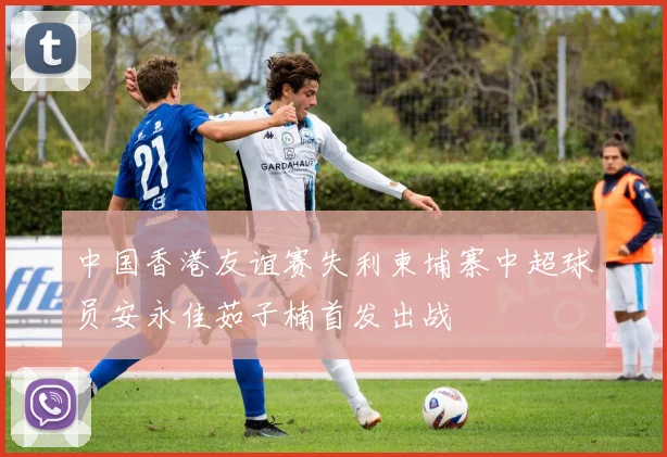 中国香港友谊赛失利柬埔寨中超球员安永佳茹子楠首发出战