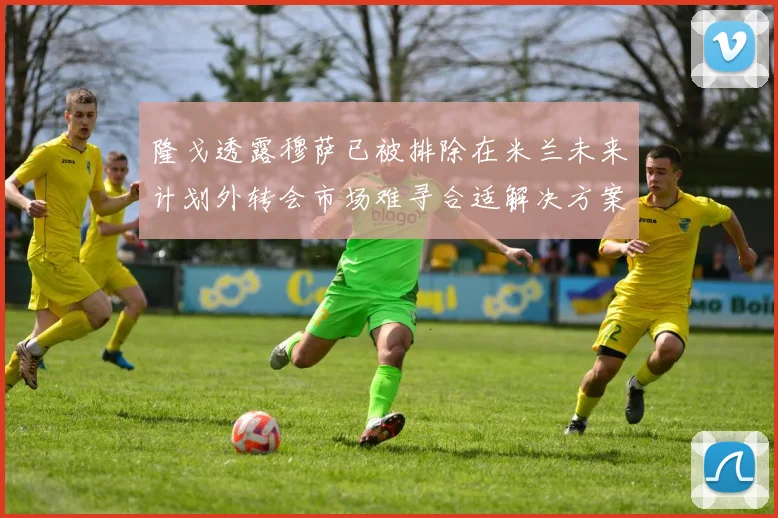 隆戈透露穆萨已被排除在米兰未来计划外转会市场难寻合适解决方案