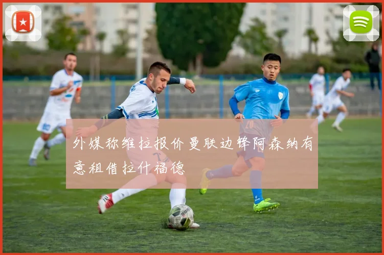 外媒称维拉报价曼联边锋阿森纳有意租借拉什福德