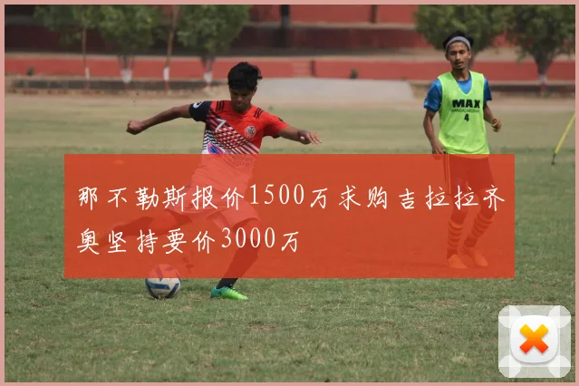 那不勒斯报价1500万求购吉拉拉齐奥坚持要价3000万
