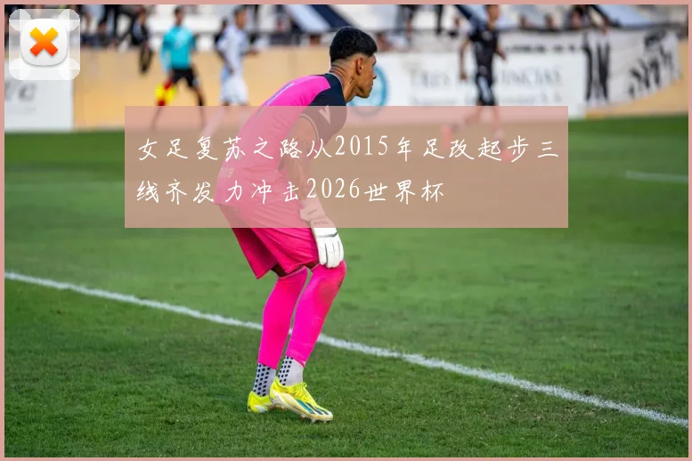 女足复苏之路从2015年足改起步三线齐发力冲击2026世界杯