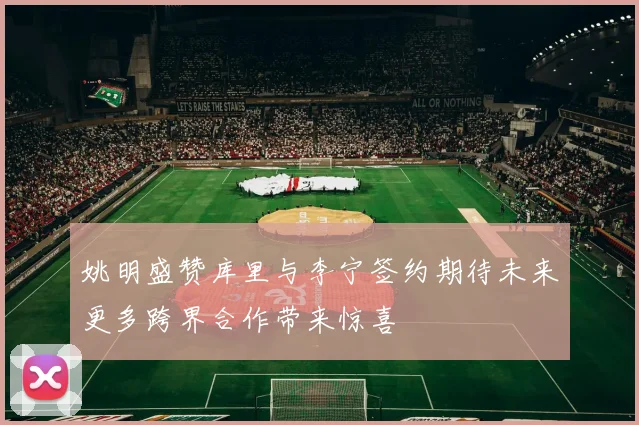 姚明盛赞库里与李宁签约期待未来更多跨界合作带来惊喜