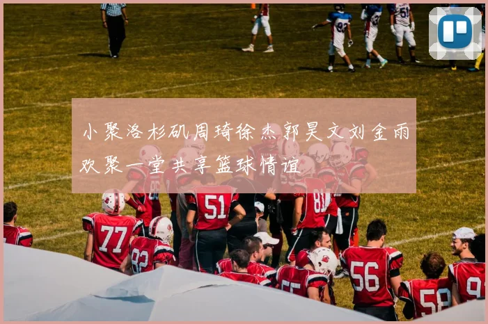 小聚洛杉矶周琦徐杰郭昊文刘金雨欢聚一堂共享篮球情谊