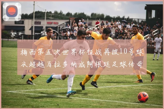 梅西第五次世界杯征战再披10号球衣超越马拉多纳成阿根廷足球传奇