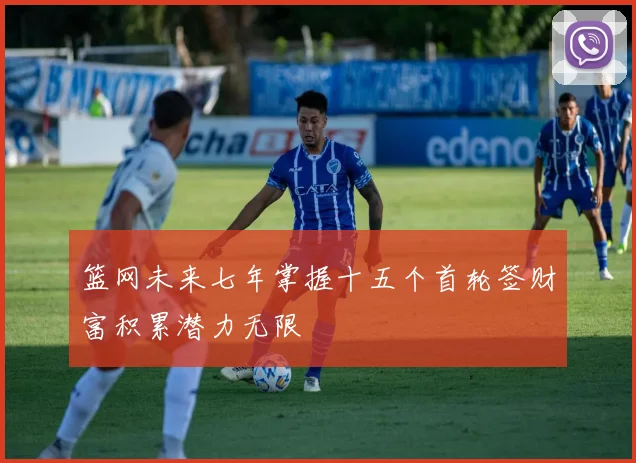 篮网未来七年掌握十五个首轮签财富积累潜力无限