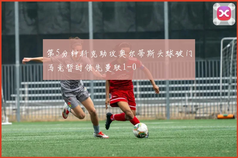 第5分钟科克助攻奥尔蒂斯头球破门马竞暂时领先曼联1-0