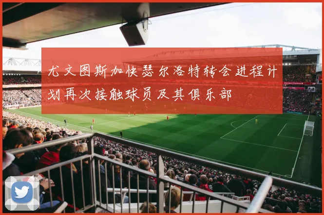 尤文图斯加快瑟尔洛特转会进程计划再次接触球员及其俱乐部
