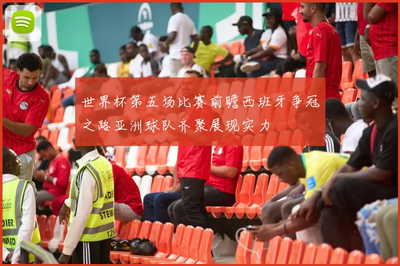 世界杯第五场比赛前瞻西班牙争冠之路亚洲球队齐聚展现实力