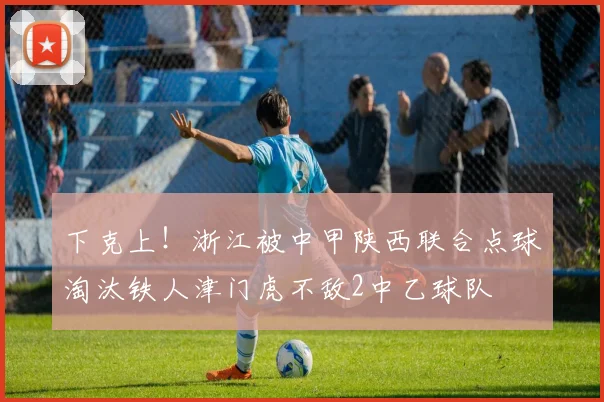 下克上！浙江被中甲陕西联合点球淘汰铁人津门虎不敌2中乙球队