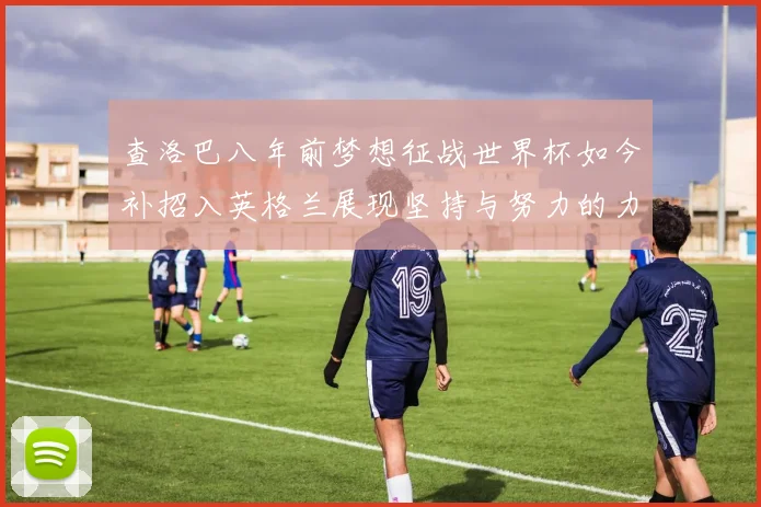 查洛巴八年前梦想征战世界杯如今补招入英格兰展现坚持与努力的力量