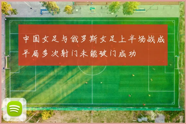 中国女足与俄罗斯女足上半场战成平局多次射门未能破门成功