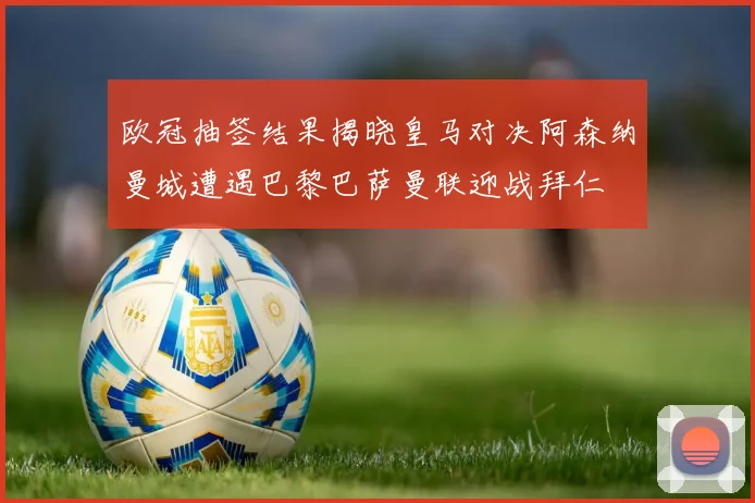 欧冠抽签结果揭晓皇马对决阿森纳曼城遭遇巴黎巴萨曼联迎战拜仁