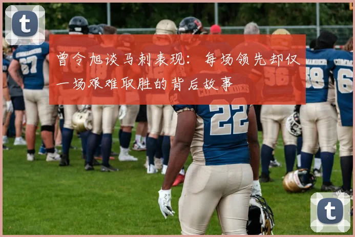 曾令旭谈马刺表现：每场领先却仅一场艰难取胜的背后故事