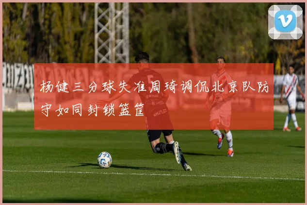 杨健三分球失准周琦调侃北京队防守如同封锁篮筐