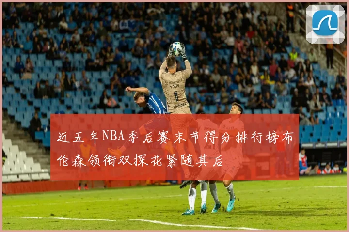 近五年NBA季后赛末节得分排行榜布伦森领衔双探花紧随其后