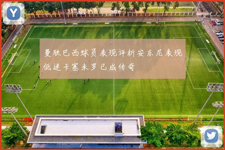 曼联巴西球员表现评析安东尼表现低迷卡塞米罗已成传奇