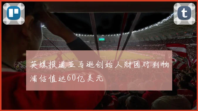 英媒报道亚马逊创始人财团对利物浦估值达60亿美元