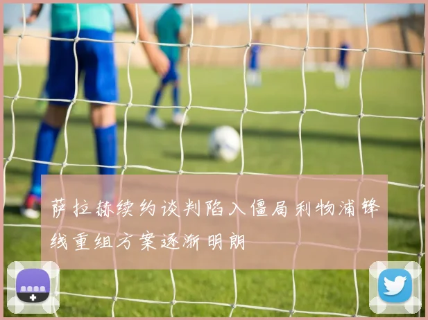 萨拉赫续约谈判陷入僵局利物浦锋线重组方案逐渐明朗