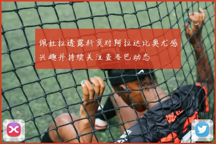 佩杜拉透露科莫对阿拉达比奥尤感兴趣并持续关注查洛巴动态