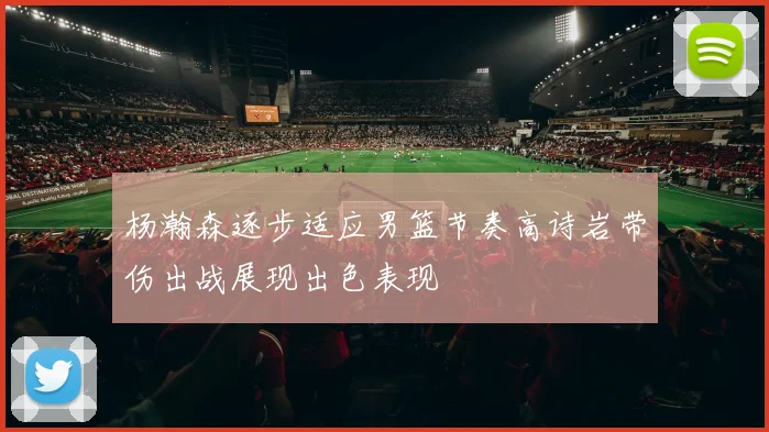 杨瀚森逐步适应男篮节奏高诗岩带伤出战展现出色表现