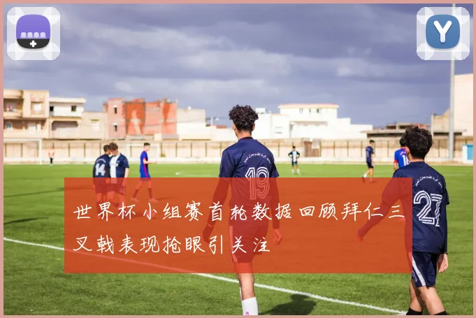 世界杯小组赛首轮数据回顾拜仁三叉戟表现抢眼引关注